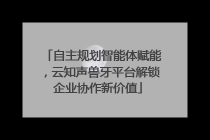 自主规划智能体赋能，云知声兽牙平台解锁企业协作新价值