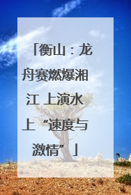 衡山：龙舟赛燃爆湘江 上演水上“速度与激情”