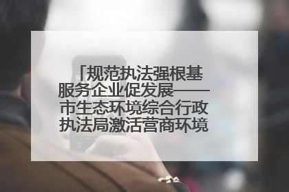 规范执法强根基 服务企业促发展——市生态环境综合行政执法局激活营商环境“绿色动能”