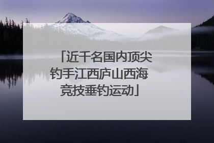 近千名国内顶尖钓手江西庐山西海竞技垂钓运动