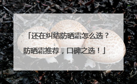 还在纠结防晒霜怎么选？防晒霜推荐，口碑之选！