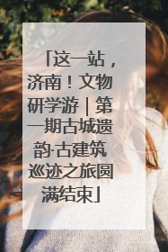 这一站，济南！文物研学游｜第一期古城遗韵·古建筑巡迹之旅圆满结束
