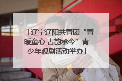 辽宁辽阳共青团“青暖童心 古韵承今”青少年观剧活动举办