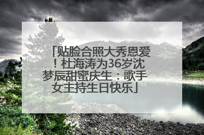 贴脸合照大秀恩爱！杜海涛为36岁沈梦辰甜蜜庆生：歌手女主持生日快乐