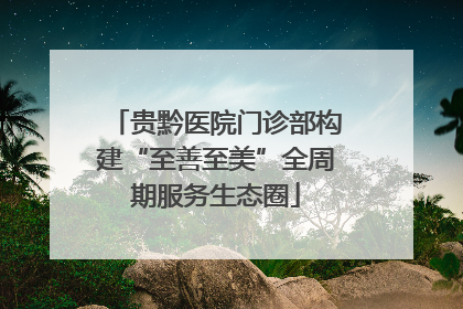 贵黔医院门诊部构建“至善至美”全周期服务生态圈