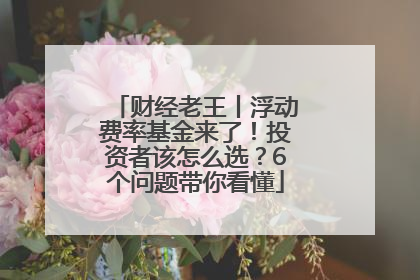 财经老王丨浮动费率基金来了！投资者该怎么选？6个问题带你看懂