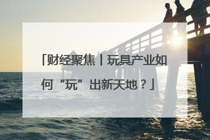财经聚焦丨玩具产业如何“玩”出新天地？