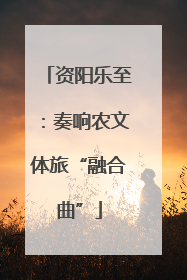资阳乐至：奏响农文体旅“融合曲”