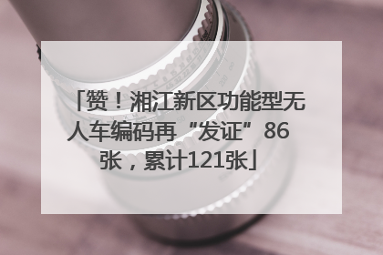 赞！湘江新区功能型无人车编码再“发证”86张，累计121张