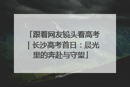跟着网友镜头看高考｜长沙高考首日：晨光里的奔赴与守望
