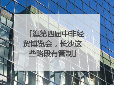 逛第四届中非经贸博览会，长沙这些路段有管制
