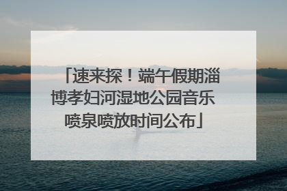 速来探！端午假期淄博孝妇河湿地公园音乐喷泉喷放时间公布