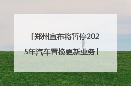 郑州宣布将暂停2025年汽车置换更新业务