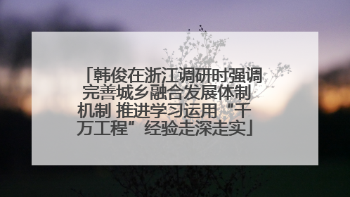 韩俊在浙江调研时强调 完善城乡融合发展体制机制 推进学习运用“千万工程”经验走深走实