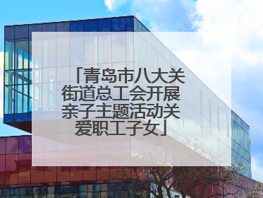 青岛市八大关街道总工会开展亲子主题活动关爱职工子女