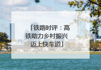 铁路时评：高铁助力乡村振兴迈上快车道