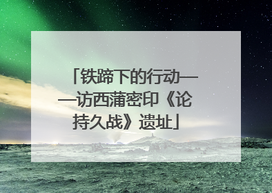 铁蹄下的行动——访西蒲密印《论持久战》遗址