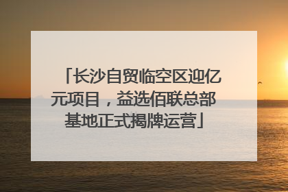 长沙自贸临空区迎亿元项目，益选佰联总部基地正式揭牌运营