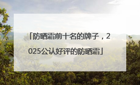 防晒霜前十名的牌子，2025公认好评的防晒霜