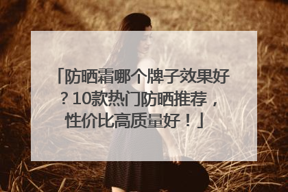 防晒霜哪个牌子效果好？10款热门防晒推荐，性价比高质量好！