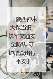 陕西神木大保当镇：筑牢交通安全防线 守护群众出行平安