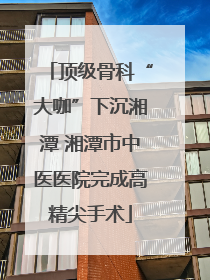 顶级骨科“大咖”下沉湘潭 湘潭市中医医院完成高精尖手术