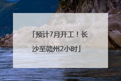 预计7月开工！长沙至赣州2小时