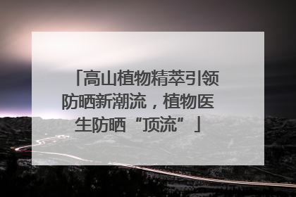 高山植物精萃引领防晒新潮流，植物医生防晒“顶流”