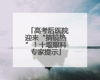 高考后医院迎来“摘镜热”！十堰眼科专家提示