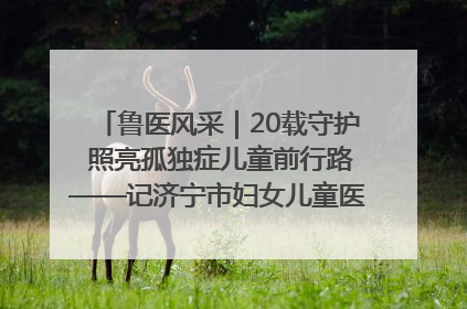 鲁医风采｜20载守护 照亮孤独症儿童前行路——记济宁市妇女儿童医院儿童康复中心主任、副主任技师赵淑珍