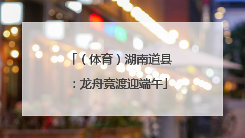 （体育）湖南道县：龙舟竞渡迎端午