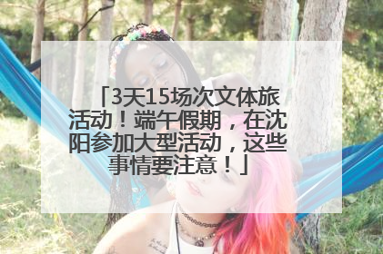 3天15场次文体旅活动！端午假期，在沈阳参加大型活动，这些事情要注意！