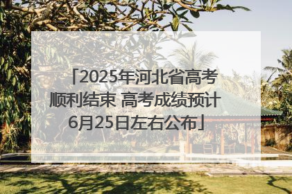 2025年河北省高考顺利结束 高考成绩预计6月25日左右公布