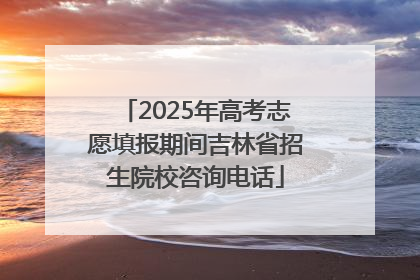2025年高考志愿填报期间吉林省招生院校咨询电话