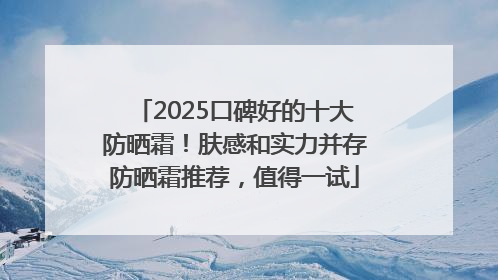 2025口碑好的十大防晒霜！肤感和实力并存防晒霜推荐，值得一试