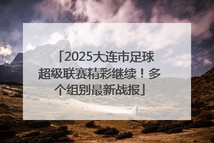 2025大连市足球超级联赛精彩继续！多个组别最新战报