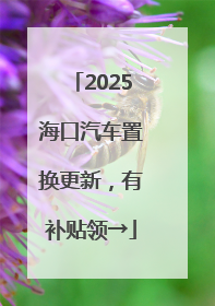 2025海口汽车置换更新，有补贴领→