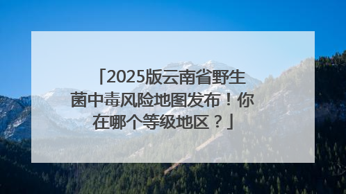 2025版云南省野生菌中毒风险地图发布！你在哪个等级地区？