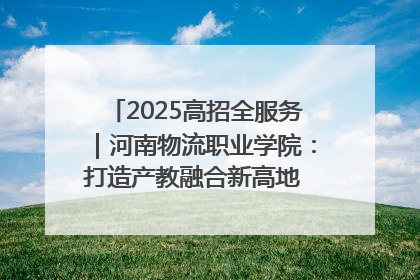 2025高招全服务｜河南物流职业学院：打造产教融合新高地 推动高质量快速发展