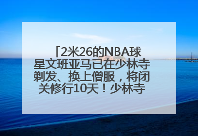 2米26的NBA球星文班亚马已在少林寺剃发、换上僧服，将闭关修行10天！少林寺回应：人在寺里