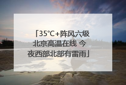 35℃+阵风六级 北京高温在线 今夜西部北部有雷雨