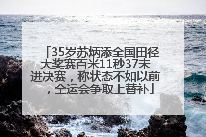 35岁苏炳添全国田径大奖赛百米11秒37未进决赛，称状态不如以前，全运会争取上替补