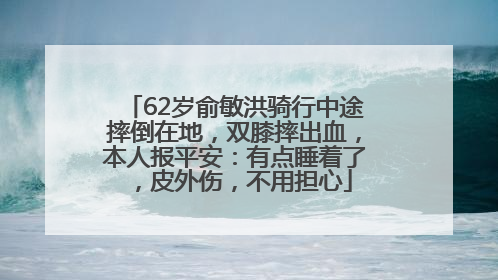 62岁俞敏洪骑行中途摔倒在地，双膝摔出血，本人报平安：有点睡着了，皮外伤，不用担心