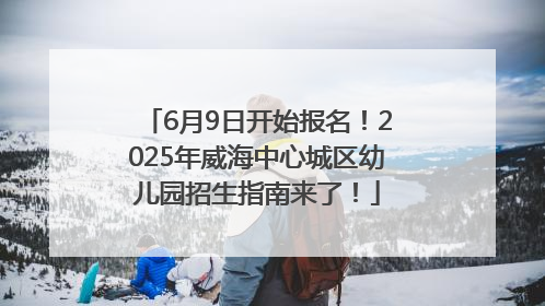 6月9日开始报名！2025年威海中心城区幼儿园招生指南来了！