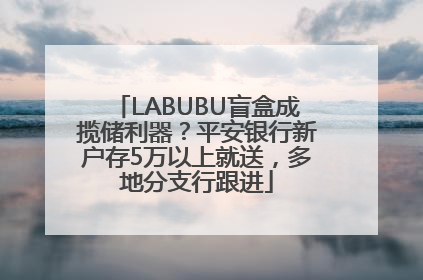 LABUBU盲盒成揽储利器？平安银行新户存5万以上就送，多地分支行跟进